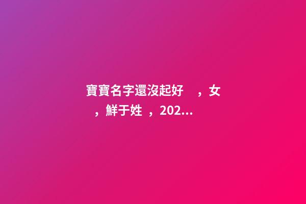 寶寶名字還沒起好，女，鮮于姓，2023.03.22 23:46要八字！